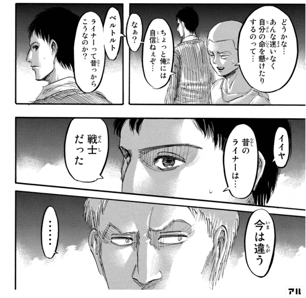 どうかな あんな迷いなく 自分の命を懸けたりするのって ちょっと俺には自信ねぇぞ なぁ ベルトルト ライナーって昔っからこうなのか イイヤ 昔のライナーは 戦士だった 今は違う 進撃の巨人 アル