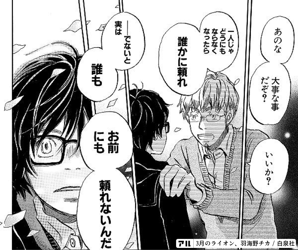 あのな 大事な事だぞ いいか 一人じゃどうにもならなくなったら 誰かに頼れ ーでないと実は 誰もお前にも頼れないんだ 3月のライオン アル