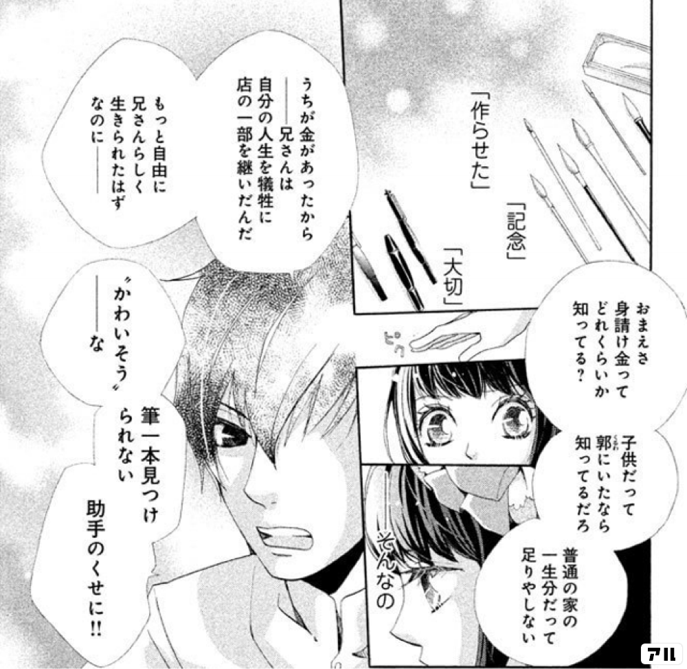 作らせた 記念 大切 おまえさ 身請け金って どれくらいか知ってる 子供だって郭にいたなら知ってるだろ 普通の家の一生分だって 足りやしない そんなの うちが金があったからー 兄さんは自分の人生を犠牲に 店の一部を継いだんだ もっと自由に兄さんらしく 生き