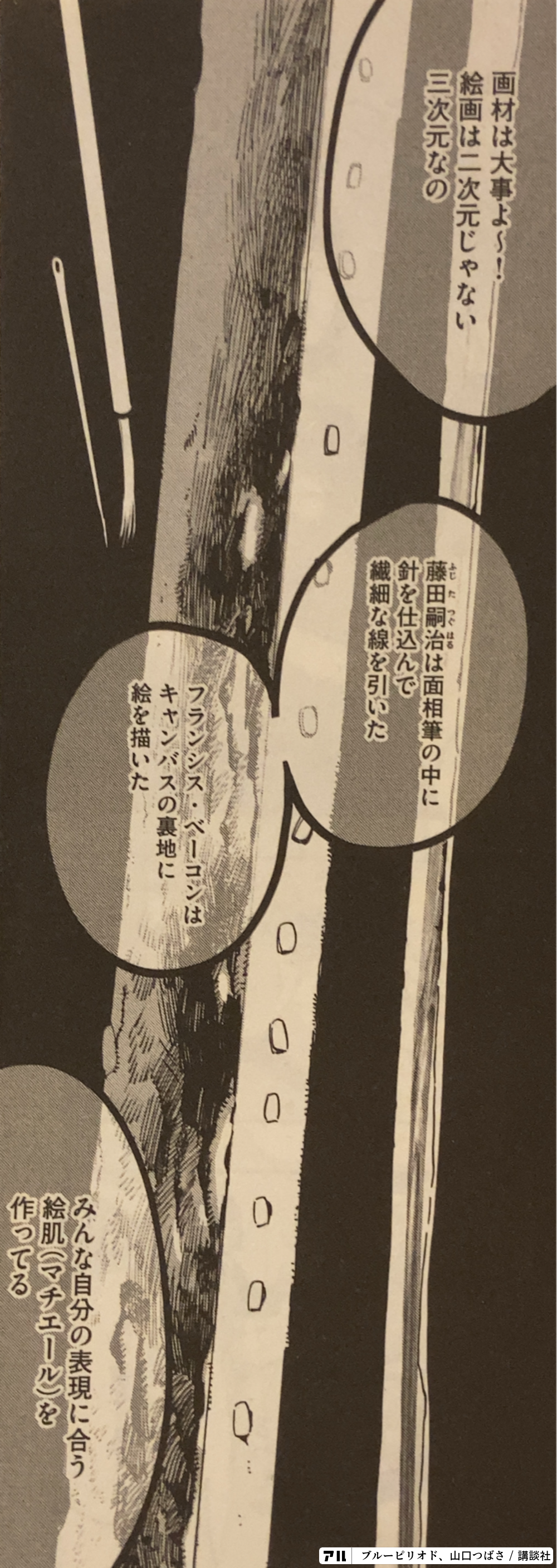 画材は大事よ 絵画は二次元じゃない三次元なの 藤田嗣治は面相筆の中に針を仕込んでた フランシスベーコンはキャンバスの裏地に絵を描いた みんな自分の表現に合う絵肌 マチエール を作ってる ブルーピリオド アル