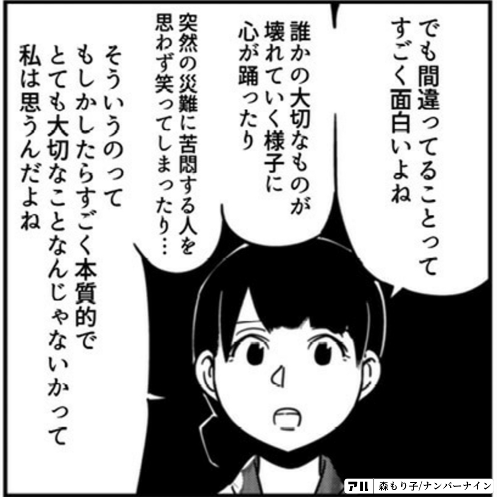 でも間違ってることって すごく面白いよね 誰かの大切なものが壊れていく様子に心が踊ったり 突然の災難に苦悶する人を思わず笑ってしまったり そういうのってもしかしたら すごく本質的で とても大切なことなんじゃないかって 私は思うんだよね