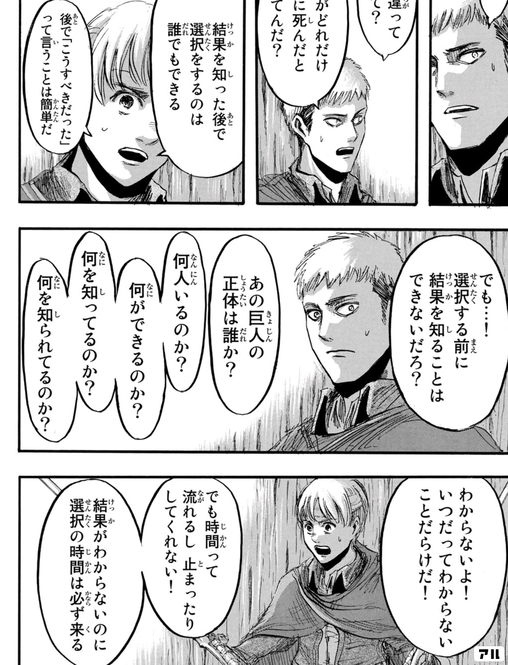 結果を知った後で選択をするのは 誰でもできる 後で こうすべきだった って言うことは簡単だ でも 選択する前に 結果を知ることはできないだろ あの巨人の正体は誰か 何人いるのか 何ができるのか 何を知ってるのか 何を知られてるのか わからないよ いつ