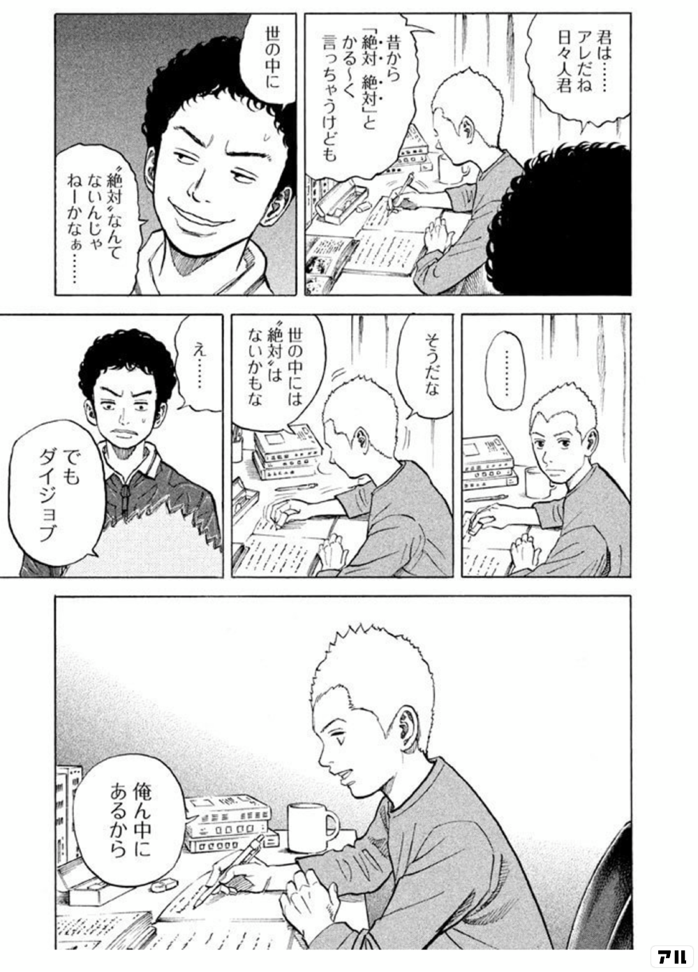 君は アレだね 日々人君 昔から 絶対 絶対 と かる く言っちゃうけども 世の中に 絶対 なんて ないんじゃねーかなぁ そうだな 世の中には 絶対 は ないかもな え でもダイジョブ 俺ん中にあるから 宇宙兄弟 アル