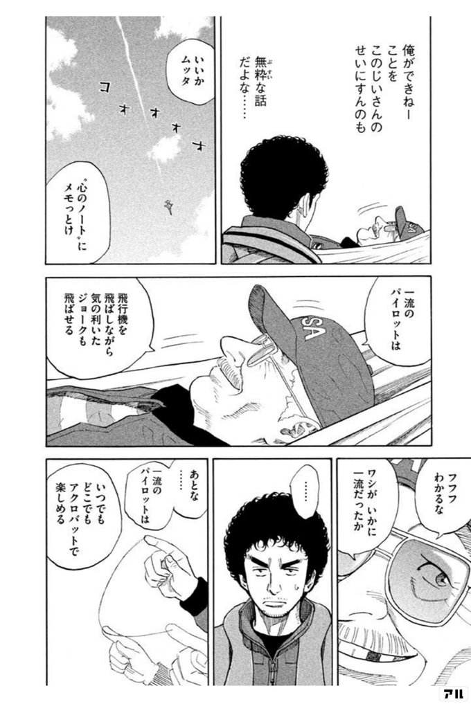 俺ができねーことを このじいさんのせいにするのも 無粋な話だよな いいかムッタ 心のノート にメモっとけ 一流のパイロットは 飛行機を飛ばしながら 気の利いたジョークも飛ばせる フフフわかるな ワシがいかに一流だったか あとな 一流のパイロットは いつでも