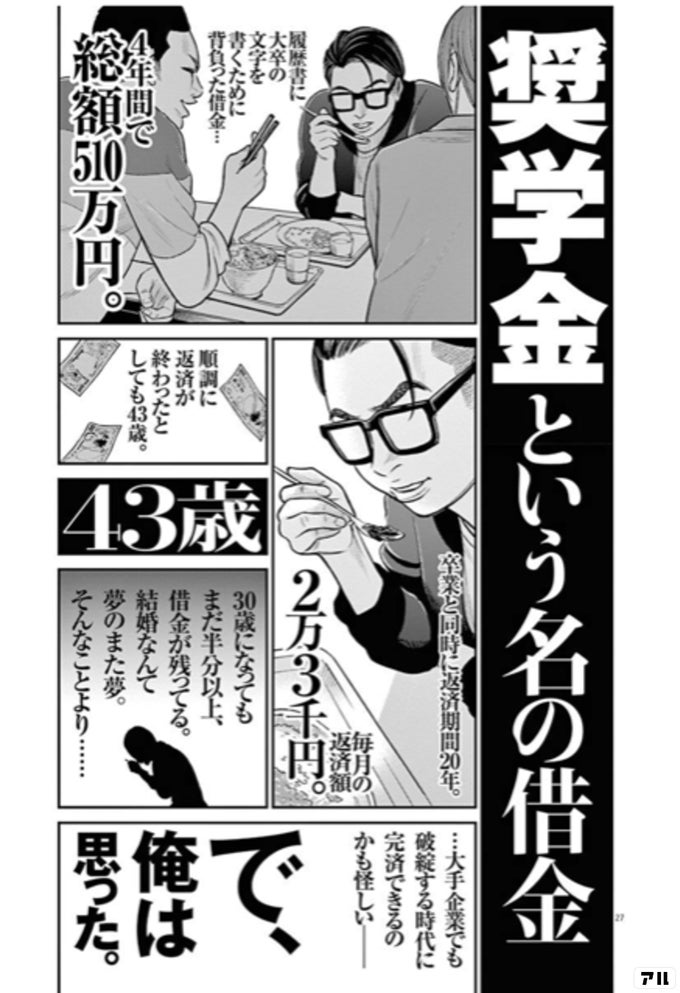 奨学金という名の借金 履歴書に大卒の文字を書くために 背負った借金 4年間で総額510万円 卒業と同時に返済期間年 毎月の返済額2万3千円 順調に返済が終わったとしても43歳 43歳 30歳になってもまだ半分以上借金が残ってる 結婚なんて夢のまた夢 そんなこと