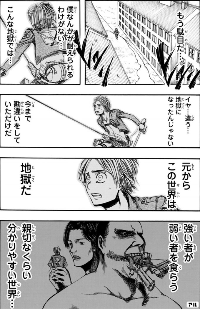 もう駄目だ 僕なんかが耐えられるわけがない こんな地獄では イヤ 違う 地獄になったんじゃない 今まで勘違いをしていただけだ 元からこの世界は 地獄だ 強い者が弱い者を食らう 親切なくらいわかりやすい世界 進撃の巨人 アル