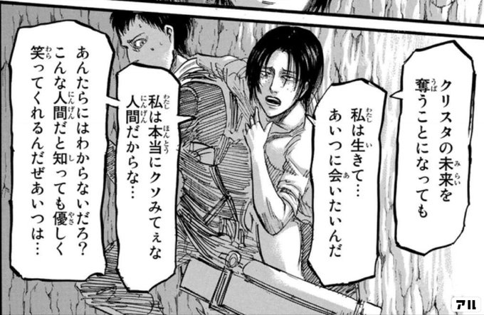 クリスタの未来を 奪うことになっても 私は生きて あいつに会いたいんだ 私は本当にクソみてぇな 人間だからな あんたらにはわからないだろ こんな人間だと知っても 優しく笑ってくれるんだぜ あいつは 進撃の巨人 アル