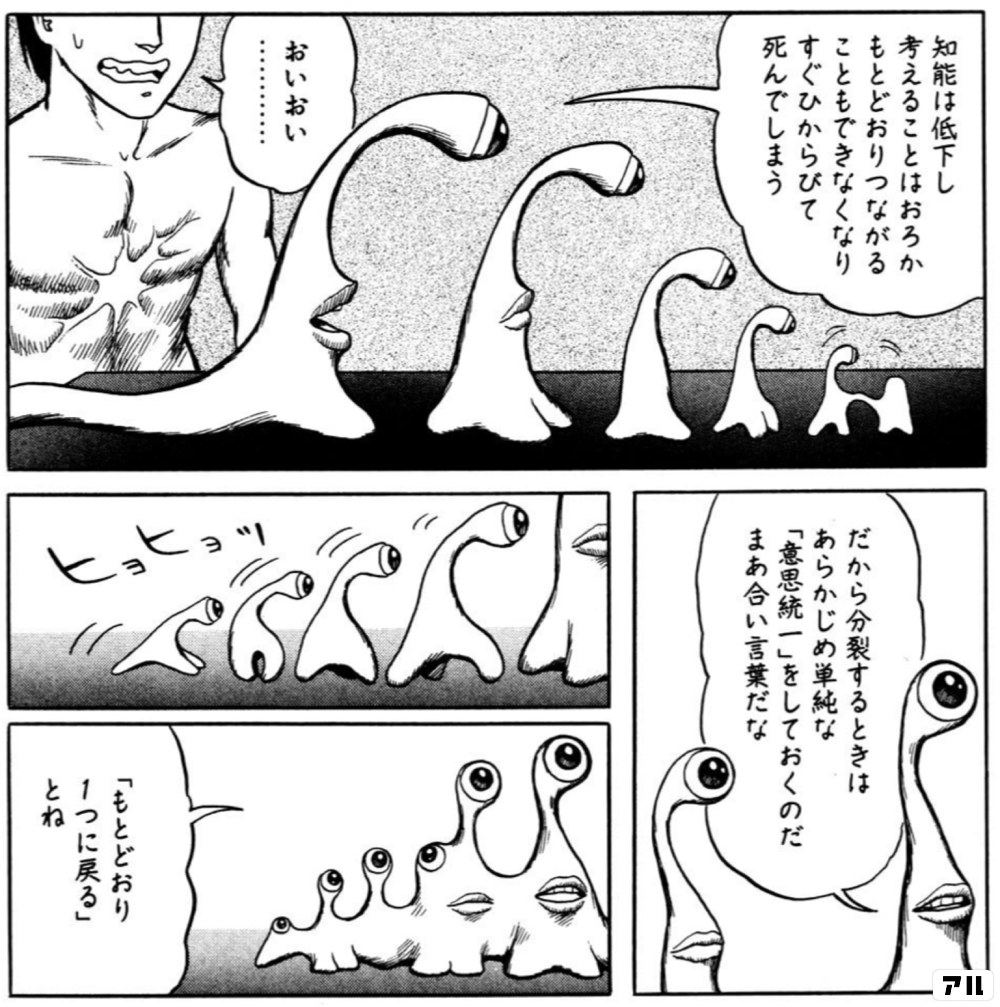 知能は低下し 考えることはおろか もとどおりつながることもできなくなり すぐひからびて死んでしまう おいおい だから分裂するときは あらかじめ単純な 意思統一 をしておくのだ まあ合言葉だな ヒョヒョッ もとどおり1つに戻る とね 寄生獣 アル