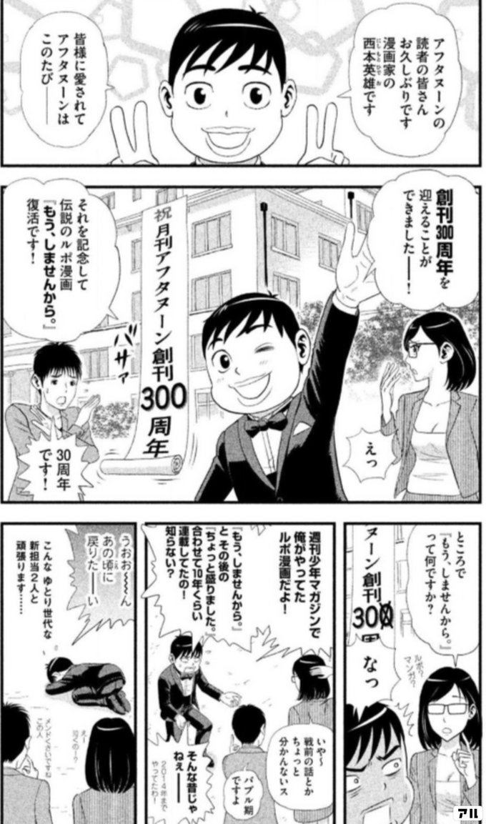 アフタヌーンの読者の皆さん お久しぶりです 漫画家の西本英雄です 皆様に愛されて アフタヌーンはこのたびー 創刊300周年を 迎えることができましたー えっ それを記念して 伝説のルポ漫画 もうしませんから 復活です 30周年です ところで もうしませんから