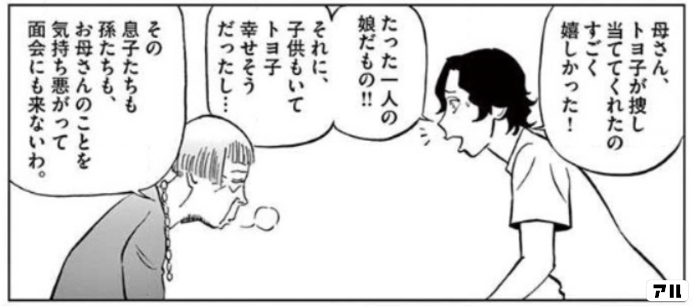 母さん トヨ子が探し当ててくれたの すごく嬉しかった たった一人の娘だもの それに 子供もいてトヨ子幸せそうだったし その息子たちも孫たちも お母さんのことを気持ち悪がって 面会にも来ないわ 白暮のクロニクル アル