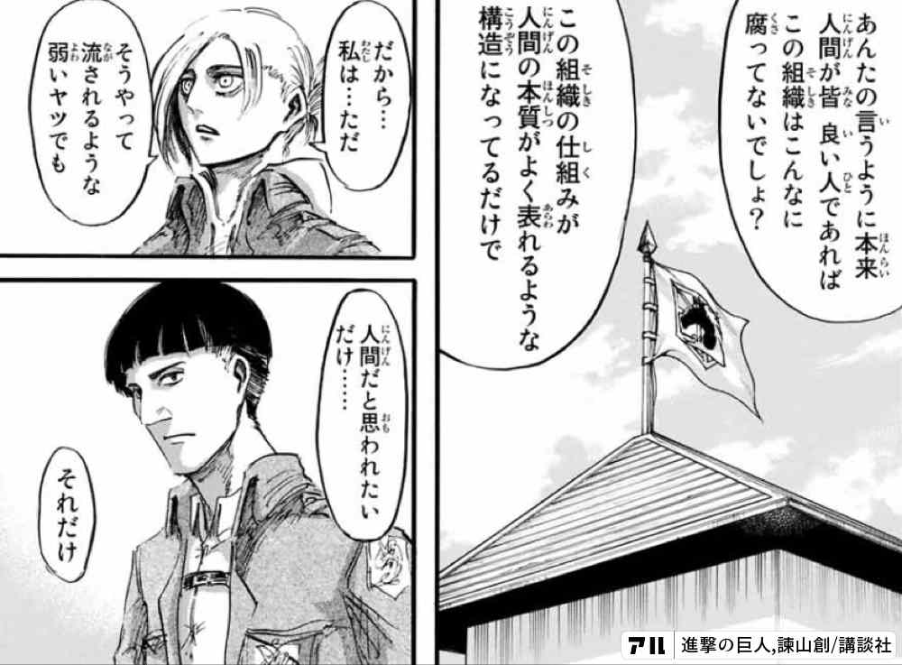 あんたの言うように本来 人間が皆 良い人であれば この組織はこんなに腐ってないでしょ この組織の仕組みが 人間の本質がよく現れるような構造になってるだけで だから 私は ただそうやって流されるような弱いヤツでも 人間だと思われたいだけ それだけ 進撃の 巨人 アル