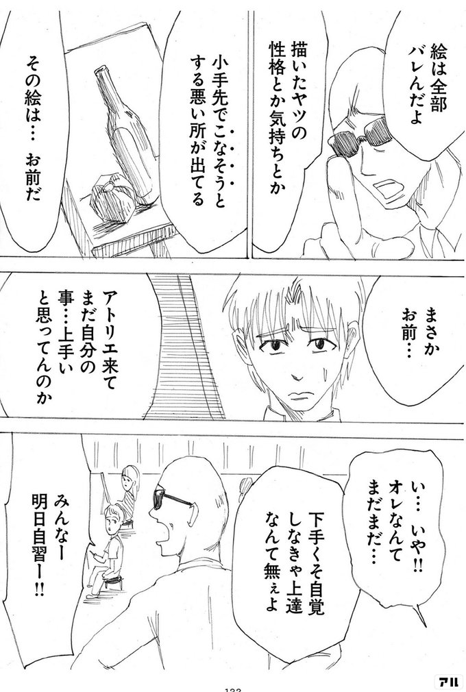 絵は全部バレんだよ 描いたヤツの性格とか気持ちとか 小手先でこなそうとする悪い所が出てる その絵は お前だ まさかお前 アトリエ来てまだ自分の事 上手いと思ってんのか い いや オレなんてまだまだ 下手くそ自覚しなきゃ上達なんて無ぇよ