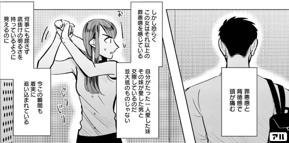 罪悪感と 背徳感で 頭が痛む しかし恐らくこの女はそれ以上の 罪悪感を感じている 自分がたった一人愛した妹 その妹が愛した男と 交際しているのだ 並大抵のものじゃない 何事にも屈さず 底抜けの明るさを 持っているように 見えるのに 今この瞬間も 着実に 追い込まれて