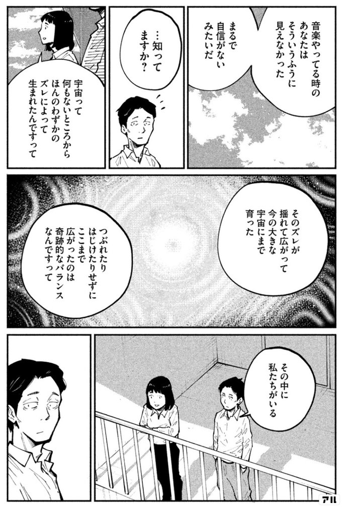 音楽やってる時のあなたはそういうふうに見えなかった まるで自信がないみたいだ 知ってますか 宇宙って何もないところから ほんのわずかのズレによって 生まれたんですって そのズレが揺れて広がって 今の大きな宇宙にまで育った つぶれたりはじけたりせずに ここ