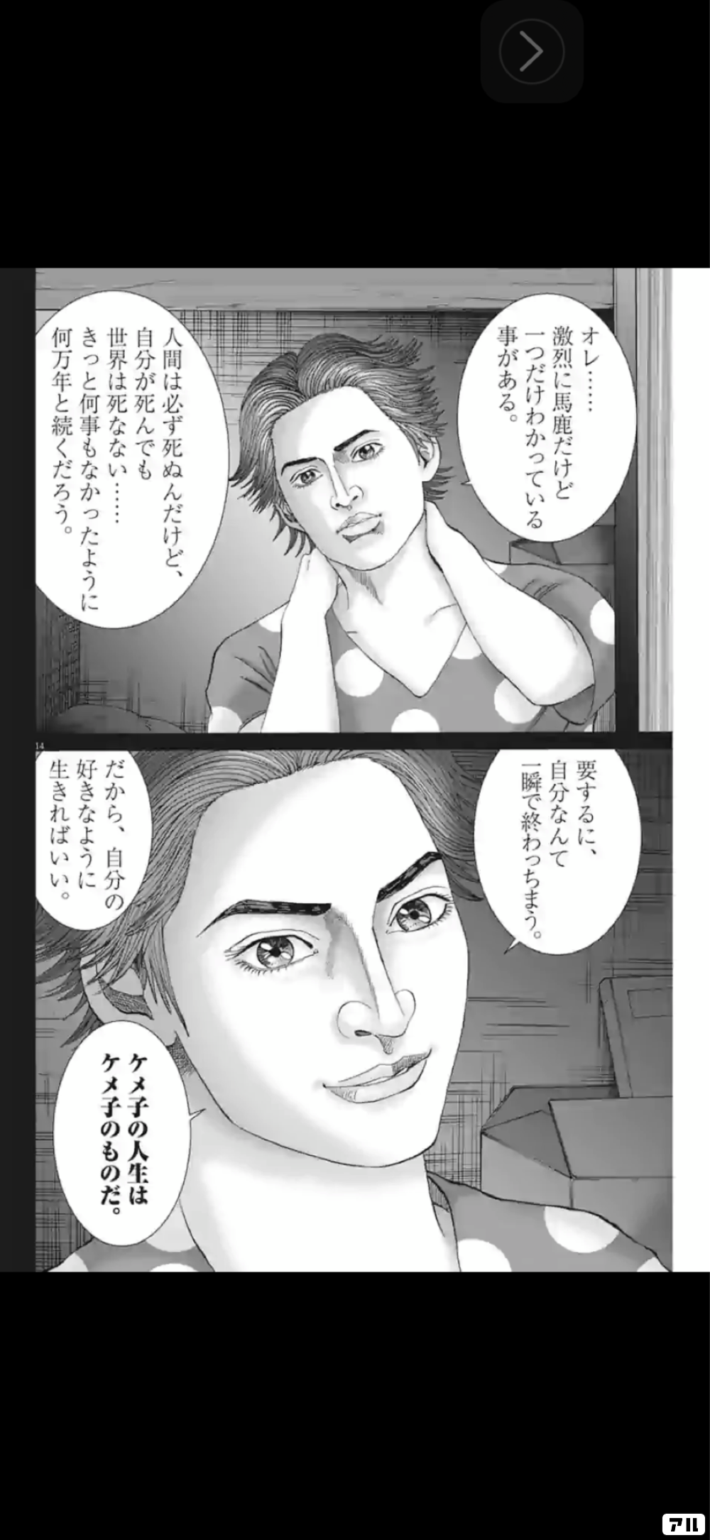 激烈に馬鹿だけど一つだけわかっている事がある 要するに 自分なんて1瞬で終わっちまう へ人間は必ず死ぬんだけど 自分が死んでも世界は死なないきっと何事もなかったように何万年と続くだろう ケメ子の人生は一ケメ子のものだ だから 自分の好きなように生きれば