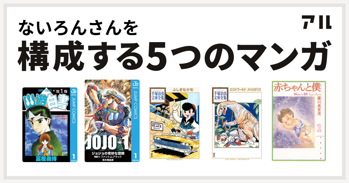 ないろんさんを構成するマンガは幽遊白書 ジョジョの奇妙な冒険 ふしぎな少年 手塚治虫文庫全集 ロストワールド メトロポリス 手塚治虫文庫全集 赤ちゃんと僕 私を構成する5つのマンガ アル