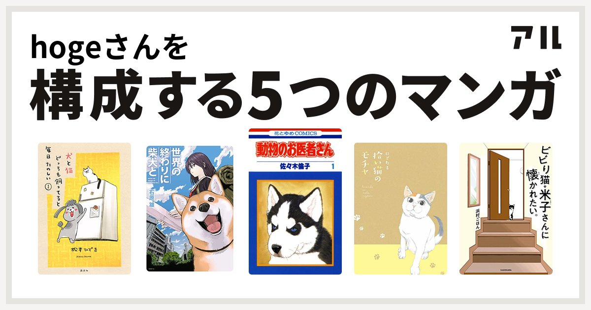 Hogeさんを構成するマンガは犬と猫どっちも飼ってると毎日たのしい 世界の終わりに柴犬と 動物のお医者さん 拾い猫のモチャ ビビり猫 米子さんに懐かれたい 私を構成する5つのマンガ アル