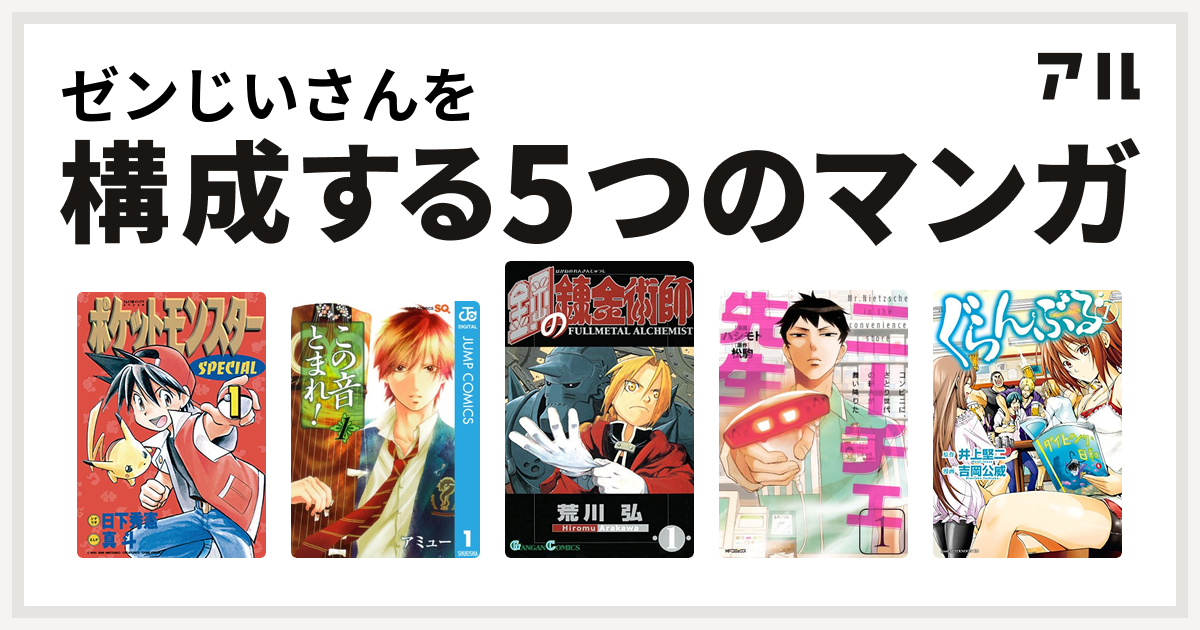 ゼンじいさんを構成するマンガはポケットモンスタースペシャル
この音とまれ！
鋼の錬金術師
ニーチェ先生~コンビニに、さとり世代の新人が舞い降りた~
ぐらんぶる！