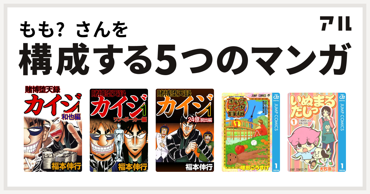 もも さんを構成するマンガは賭博堕天録 カイジ 和也編 賭博堕天録カイジ ワン ポーカー編 賭博堕天録 カイジ 24億脱出編 増田こうすけ劇場 ギャグマンガ日和 いぬまるだしっ 私を構成する5つのマンガ アル