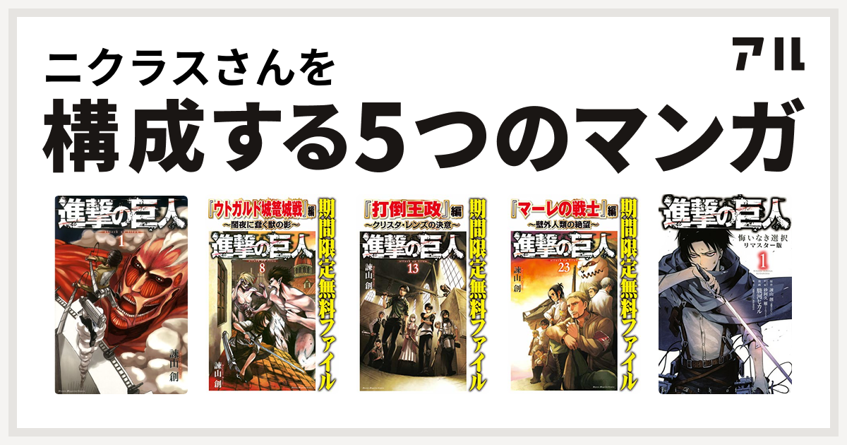 ニクラスさんを構成するマンガは進撃の巨人 進撃の巨人 ウトガルド城篭城戦 編 闇夜に蠢く獣の影 進撃の巨人 打倒王政 編 クリスタ レンズの決意 進撃の巨人 マーレの戦士 編 壁外人類の絶望 進撃の巨人 悔いなき選択 私を構成する5つのマンガ アル