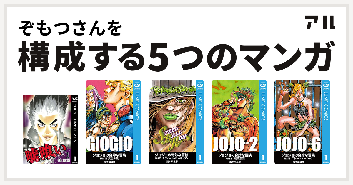 ぞもつさんを構成するマンガは嘘喰い ジョジョの奇妙な冒険 第5部 ジョジョの奇妙な冒険 第7部 ジョジョの奇妙な冒険 第2部 ジョジョの奇妙な冒険 第6部 私を構成する5つのマンガ アル