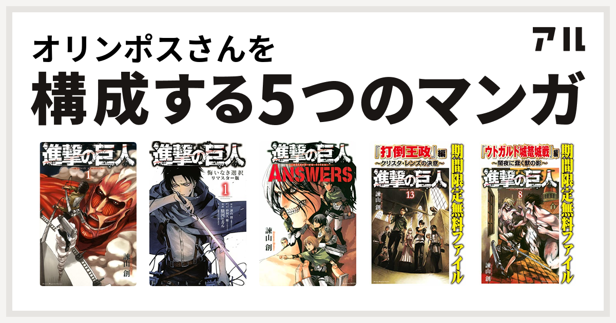 オリンポスさんを構成するマンガは進撃の巨人 進撃の巨人 悔いなき選択 進撃の巨人 Answers 進撃の巨人 打倒王政 編 クリスタ レンズの決意 進撃の巨人 ウトガルド城篭城戦 編 闇夜に蠢く獣の影 私を構成する5つのマンガ アル