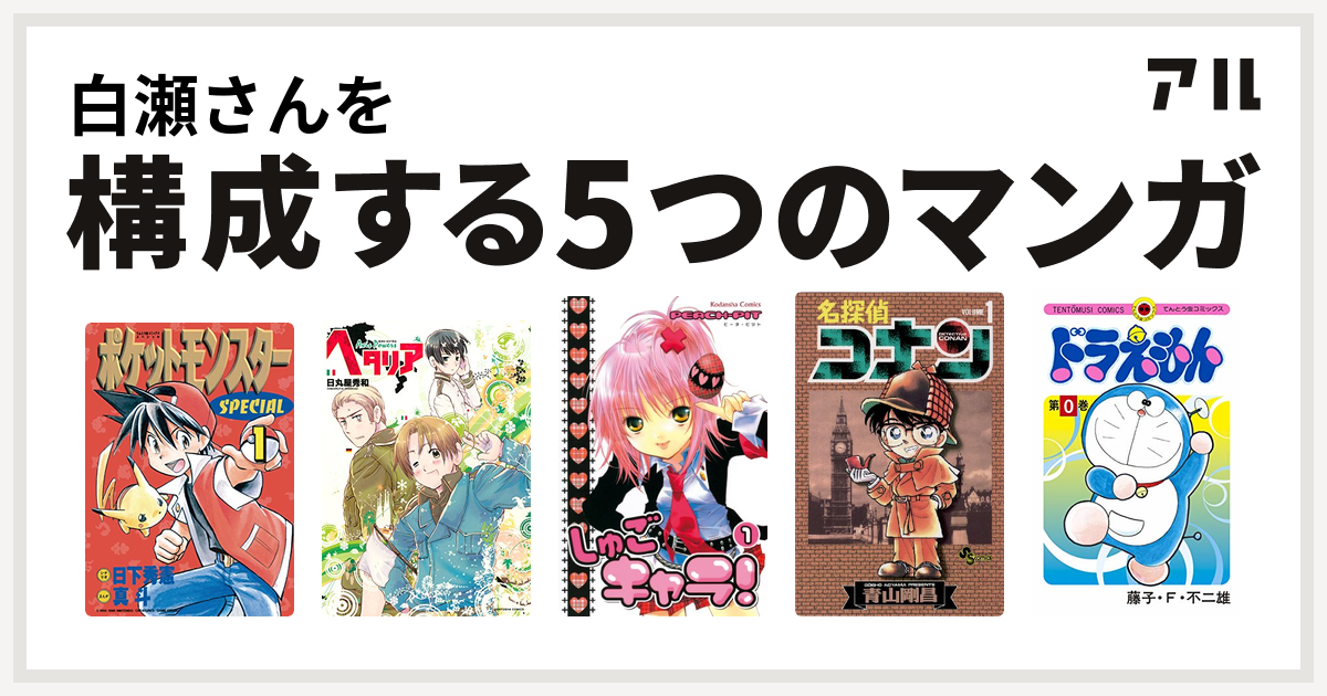 白瀬さんを構成するマンガはポケットモンスタースペシャル ヘタリア Axis Powers しゅごキャラ 名探偵コナン ドラえもん 私を構成する5つのマンガ アル