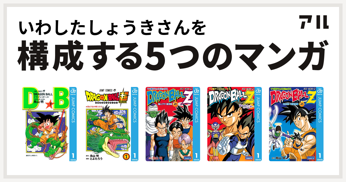 いわしたしょうきさんを構成するマンガはドラゴンボール ドラゴンボール超 ドラゴンボールz アニメコミックス 魔人ブウ復活編 ドラゴンボールz アニメコミックス 超サイヤ人 フリーザ編 ドラゴンボールz アニメコミックス あの世一武道会編 私を構成する5つのマンガ アル