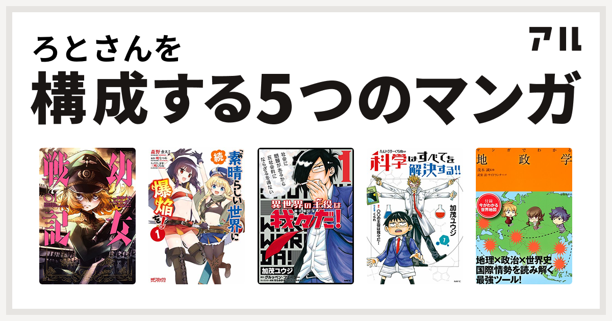 ろとさんを構成するマンガは幼女戦記 続・この素晴らしい世界に爆焔を! 異世界の主役は我々だ! ヘルドクターくられの科学はすべてを解決する!!  マンガでわかる地政学 - 私を構成する5つのマンガ | アル