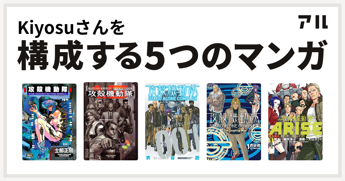 Kiyosuさんを構成するマンガは攻殻機動隊 攻殻機動隊1 5 Human Error Processer 攻殻機動隊 Stand Alone Complex 攻殻機動隊 Stand Alone Complex The Laughing Man 攻殻機動隊arise 眠らない眼の男 Sleepless Eye 私を構成する5つのマンガ アル