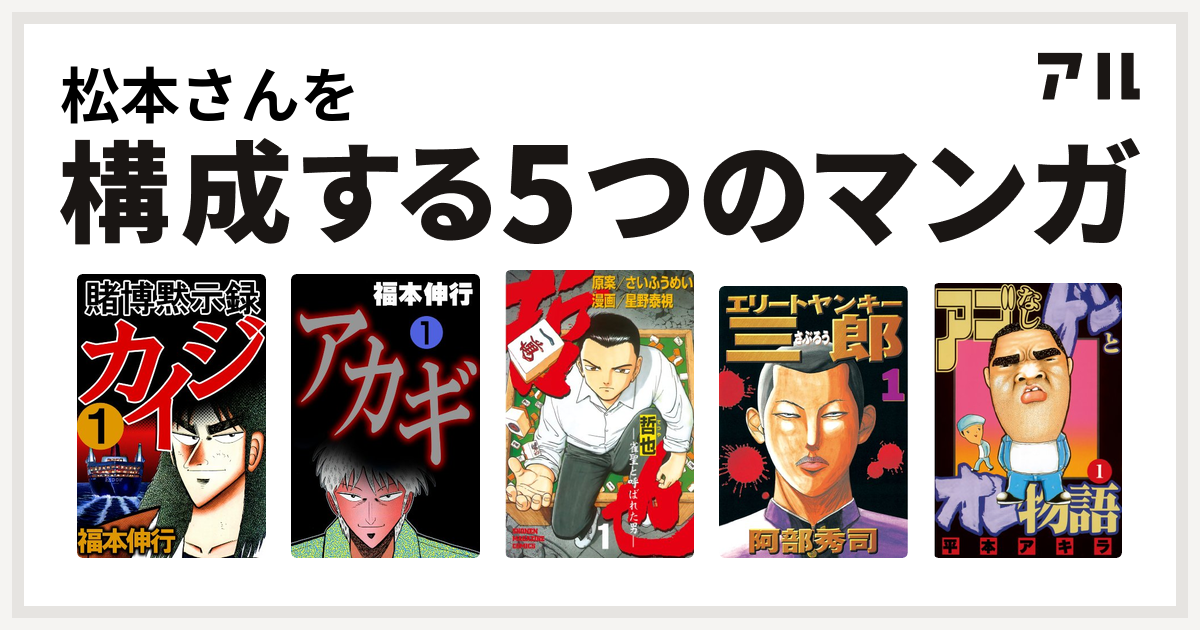 松本さんを構成するマンガは賭博黙示録 カイジ アカギ 哲也~雀聖と呼ばれた男~ エリートヤンキー三郎 アゴなしゲンとオレ物語 - 私を構成する5つの マンガ | アル