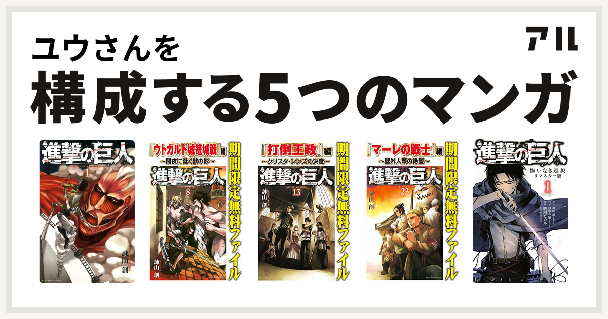 ユウさんを構成するマンガは進撃の巨人 進撃の巨人 ウトガルド城篭城戦 編 闇夜に蠢く獣の影 進撃の巨人 打倒王政 編 クリスタ レンズの決意 進撃の巨人 マーレの戦士 編 壁外人類の絶望 進撃の巨人 悔いなき選択 私を構成する5つのマンガ アル