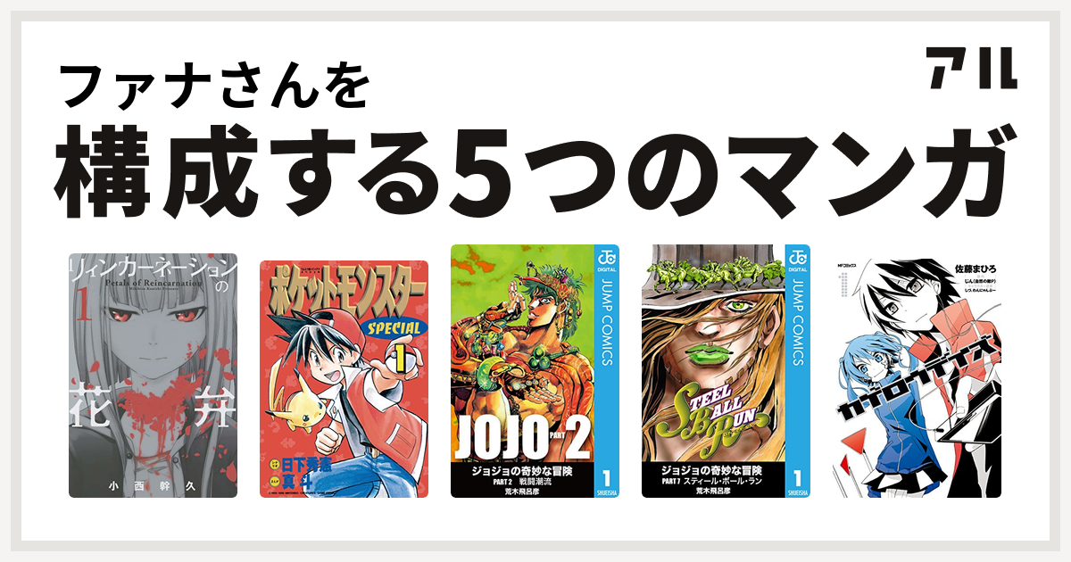 ファナさんを構成するマンガはリィンカーネーションの花弁 ポケットモンスタースペシャル ジョジョの奇妙な冒険 第2部 ジョジョの奇妙な冒険 第7部 カゲロウデイズ 私を構成する5つのマンガ アル